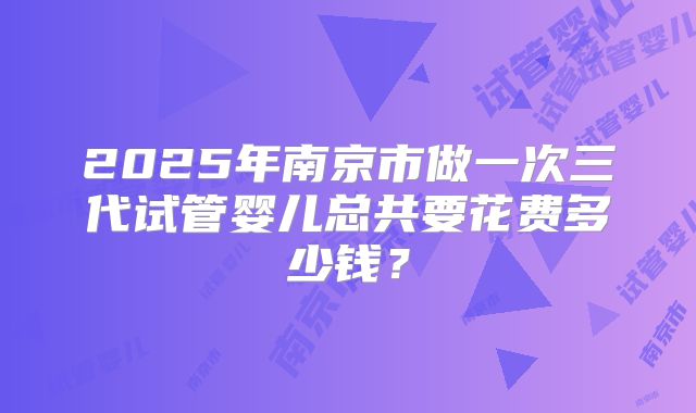 2025年南京市做一次三代试管婴儿总共要花费多少钱？