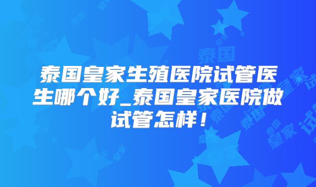 泰国皇家生殖医院试管医生哪个好_泰国皇家医院做试管怎样！
