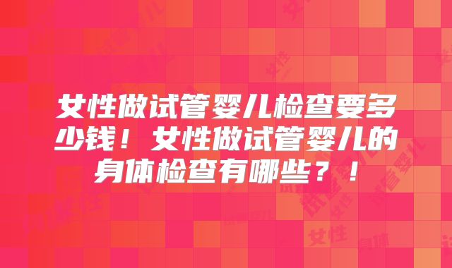 女性做试管婴儿检查要多少钱！女性做试管婴儿的身体检查有哪些？！