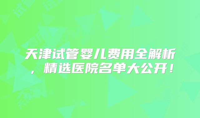 天津试管婴儿费用全解析，精选医院名单大公开！