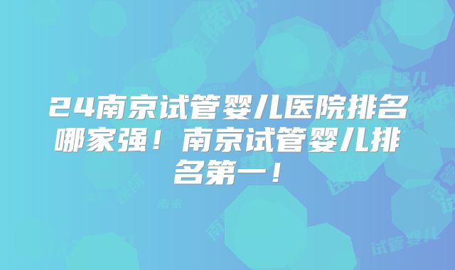 24南京试管婴儿医院排名哪家强!南京试管婴儿排名第一!