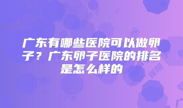 广东有哪些医院可以做卵子？广东卵子医院的排名是怎么样的