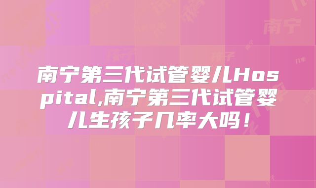 南宁第三代试管婴儿Hospital,南宁第三代试管婴儿生孩子几率大吗！