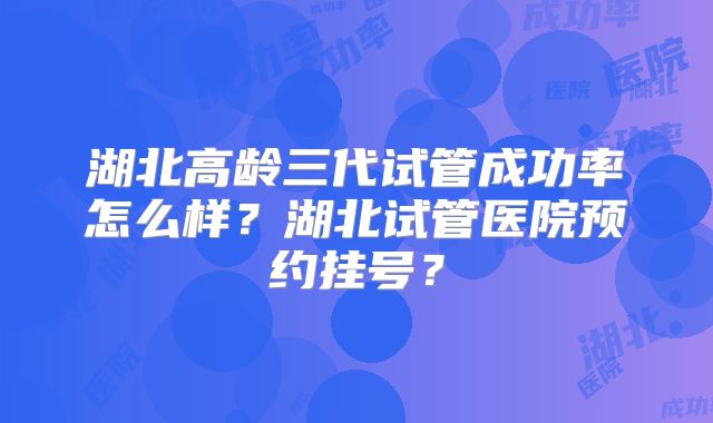 湖北高龄三代试管成功率怎么样？湖北试管医院预约挂号？