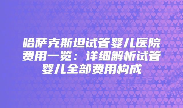 哈萨克斯坦试管婴儿医院费用一览：详细解析试管婴儿全部费用构成