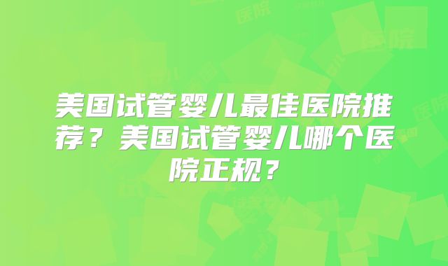美国试管婴儿最佳医院推荐？美国试管婴儿哪个医院正规？