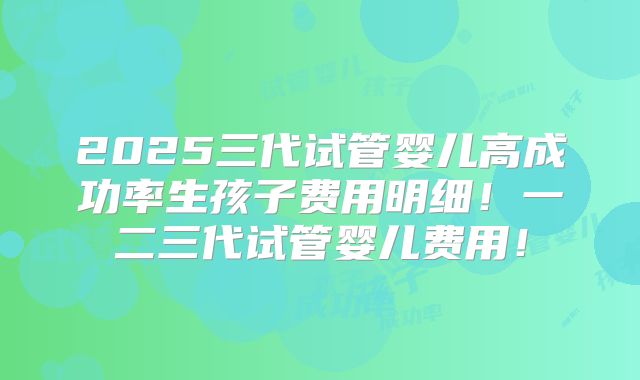 2025三代试管婴儿高成功率生孩子费用明细！一二三代试管婴儿费用！