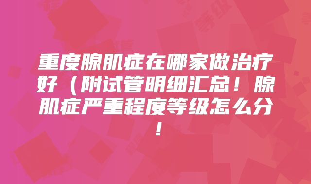 重度腺肌症在哪家做治疗好(附试管明细汇总!腺肌症严重程度等级怎么分!