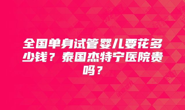 全国单身试管婴儿要花多少钱?泰国杰特宁医院贵吗?