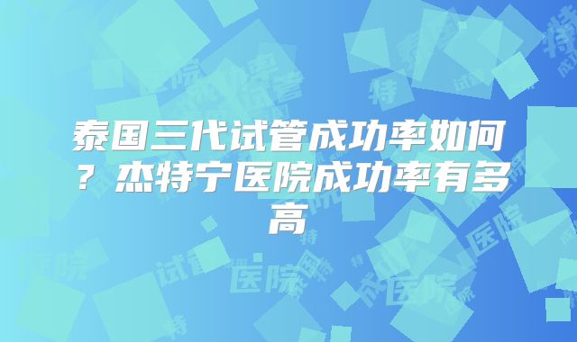 泰国三代试管成功率如何？杰特宁医院成功率有多高