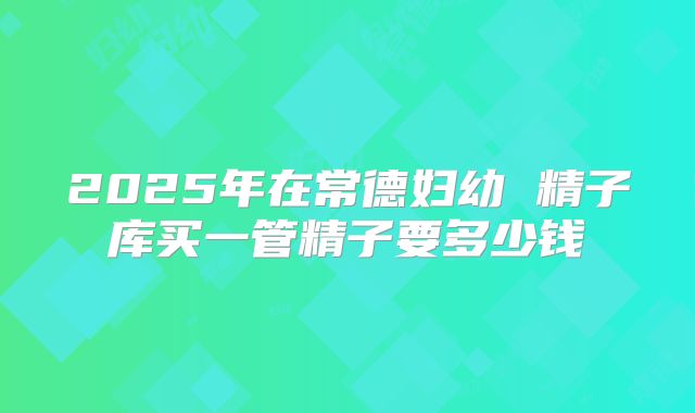 2025年在常德妇幼 精子库买一管精子要多少钱