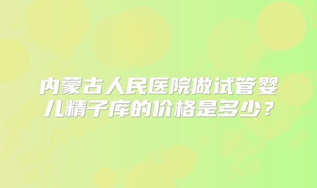 内蒙古人民医院做试管婴儿精子库的价格是多少？