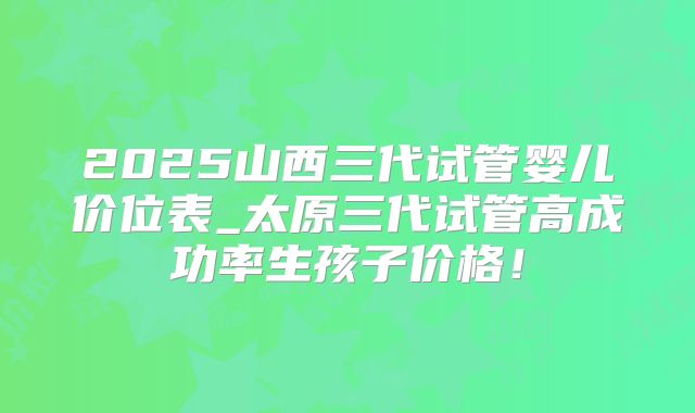 2025山西三代试管婴儿价位表_太原三代试管高成功率生孩子价格！