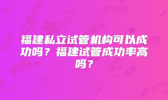 福建私立试管机构可以成功吗？福建试管成功率高吗？