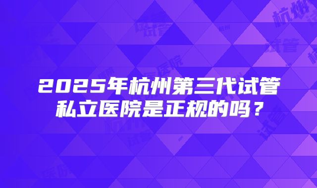 2025年杭州第三代试管私立医院是正规的吗？