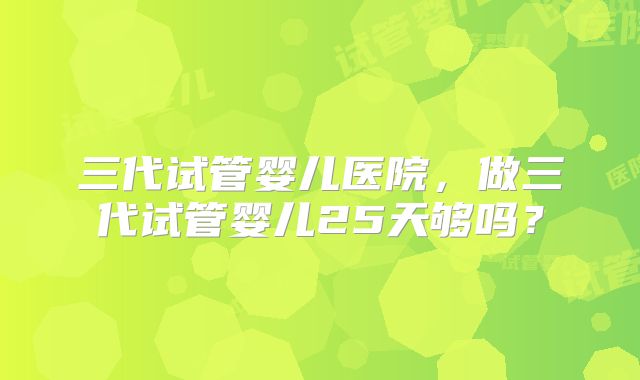 三代试管婴儿医院，做三代试管婴儿25天够吗？
