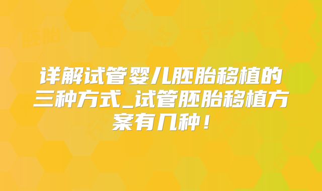 详解试管婴儿胚胎移植的三种方式_试管胚胎移植方案有几种！
