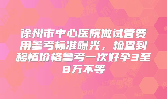 徐州市中心医院做试管费用参考标准曝光,检查到移植价格参考一次好孕3至8万不等