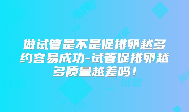 做试管是不是促排卵越多约容易成功-试管促排卵越多质量越差吗！