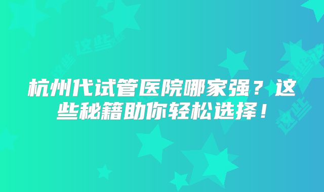 杭州代试管医院哪家强？这些秘籍助你轻松选择！