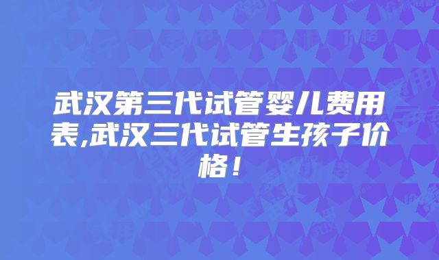 武汉第三代试管婴儿费用表,武汉三代试管生孩子价格!
