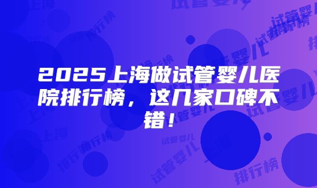 2025上海做试管婴儿医院排行榜,这几家口碑不错!