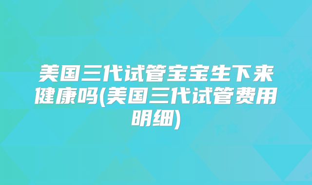 美国三代试管宝宝生下来健康吗(美国三代试管费用明细)