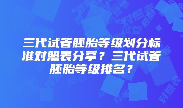 三代试管胚胎等级划分标准对照表分享？三代试管胚胎等级排名？