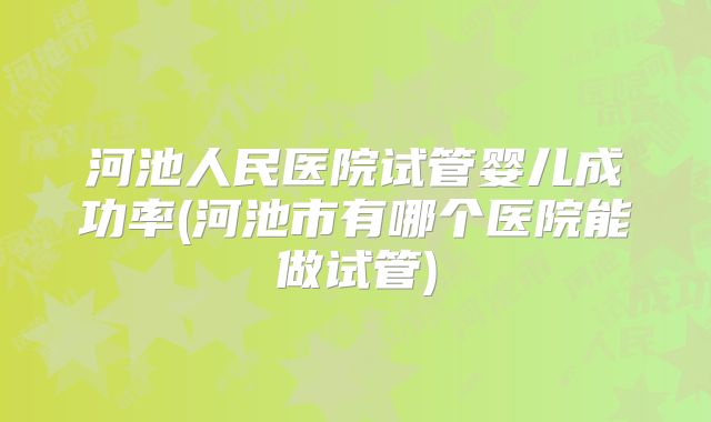 河池人民医院试管婴儿成功率(河池市有哪个医院能做试管)