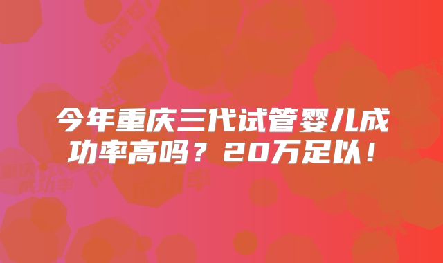 今年重庆三代试管婴儿成功率高吗？20万足以！