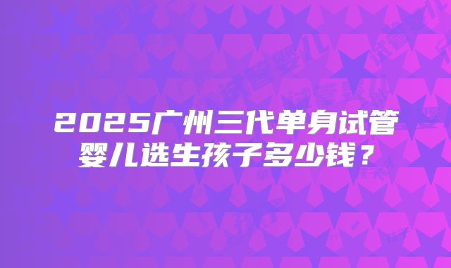 2025广州三代单身试管婴儿选生孩子多少钱?