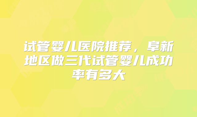 试管婴儿医院推荐,阜新地区做三代试管婴儿成功率有多大