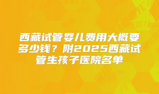 西藏试管婴儿费用大概要多少钱？附2025西藏试管生孩子医院名单