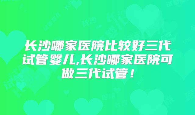 长沙哪家医院比较好三代试管婴儿,长沙哪家医院可做三代试管！