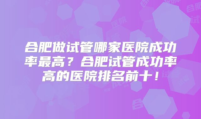 合肥做试管哪家医院成功率最高?合肥试管成功率高的医院排名前十!