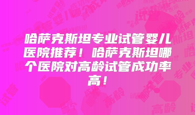 哈萨克斯坦专业试管婴儿医院推荐！哈萨克斯坦哪个医院对高龄试管成功率高！
