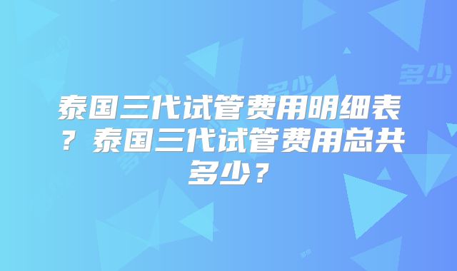泰国三代试管费用明细表?泰国三代试管费用总共多少?