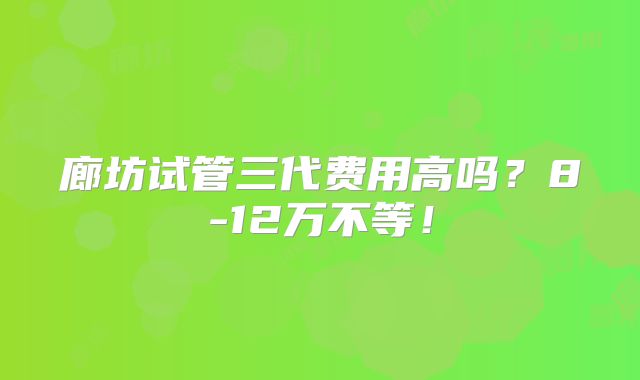 廊坊试管三代费用高吗？8-12万不等！