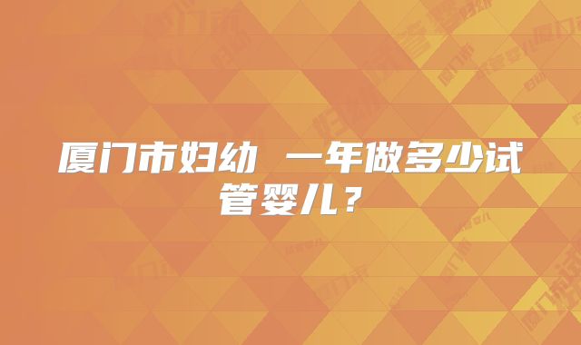 厦门市妇幼 一年做多少试管婴儿?
