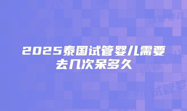 2025泰国试管婴儿需要去几次呆多久