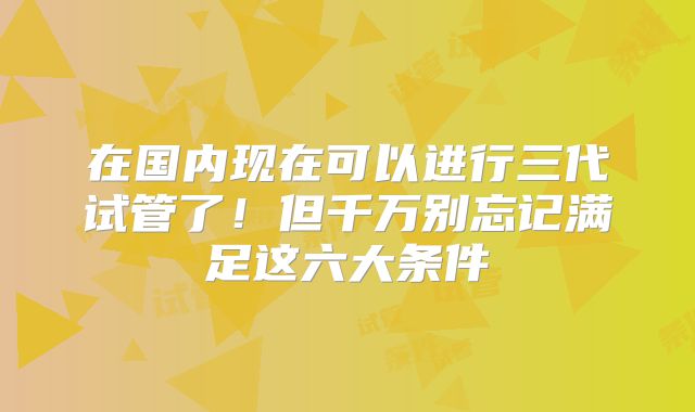 在国内现在可以进行三代试管了！但千万别忘记满足这六大条件