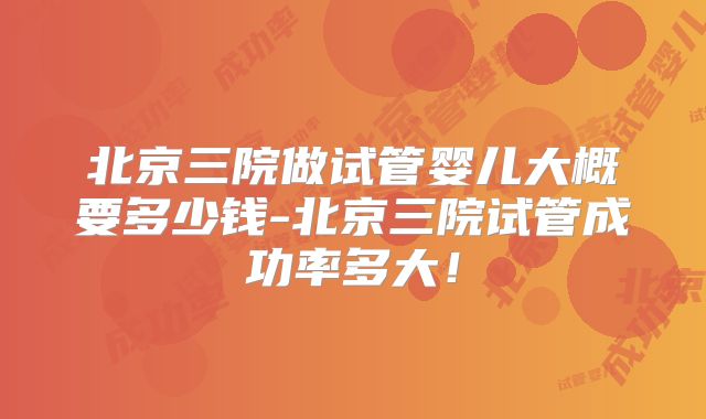 北京三院做试管婴儿大概要多少钱-北京三院试管成功率多大！