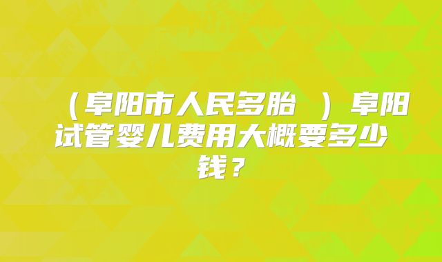 （阜阳市人民多胎 ）阜阳试管婴儿费用大概要多少钱？