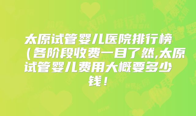 太原试管婴儿医院排行榜（各阶段收费一目了然,太原试管婴儿费用大概要多少钱！