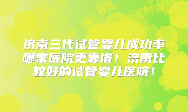 济南三代试管婴儿成功率哪家医院更靠谱！济南比较好的试管婴儿医院！