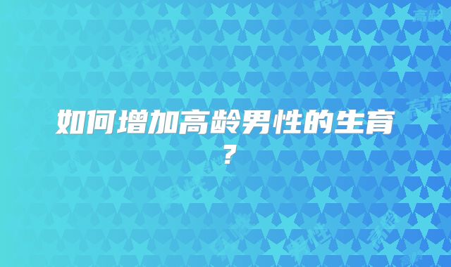 如何增加高龄男性的生育？