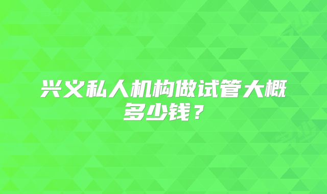 兴义私人机构做试管大概多少钱？