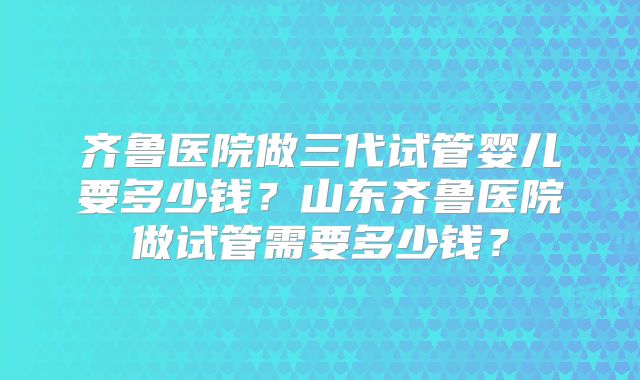齐鲁医院做三代试管婴儿要多少钱？山东齐鲁医院做试管需要多少钱？