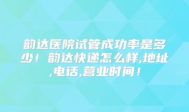 韵达医院试管成功率是多少！韵达快递怎么样,地址,电话,营业时间！