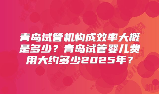 青岛试管机构成效率大概是多少？青岛试管婴儿费用大约多少2025年？